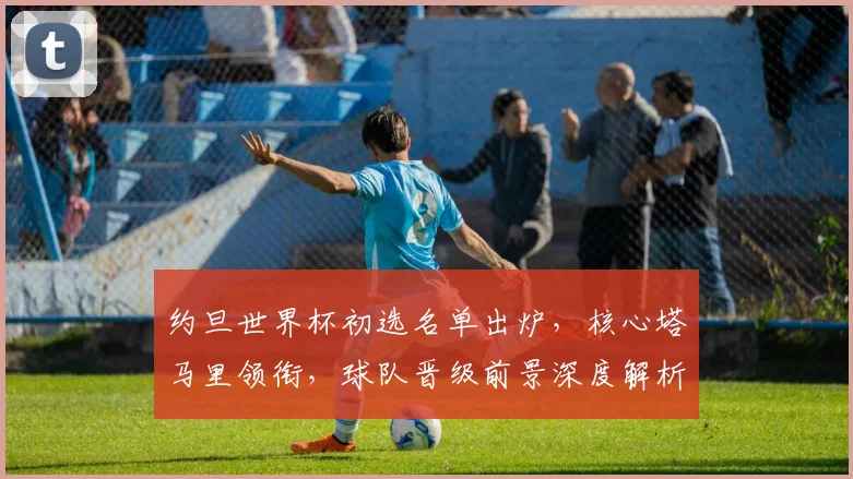 约旦世界杯初选名单出炉，核心塔马里领衔，球队晋级前景深度解析