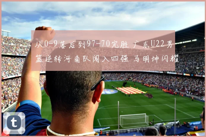 从0-9落后到97-70完胜 广东U22男篮逆转河南队闯入四强 马明坤闪耀生日战