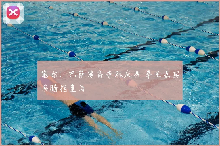 塞尔:巴萨筹备夺冠庆典 拳王嘉宾或暗指皇马