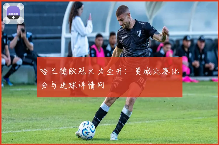哈兰德欧冠火力全开:曼城比赛比分与进球详情网