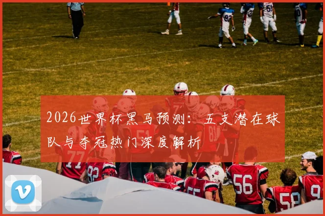 2026世界杯黑马预测:五支潜在球队与夺冠热门深度解析