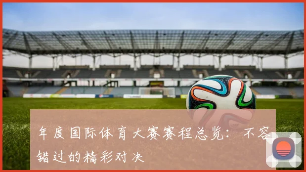 年度国际体育大赛赛程总览：不容错过的精彩对决