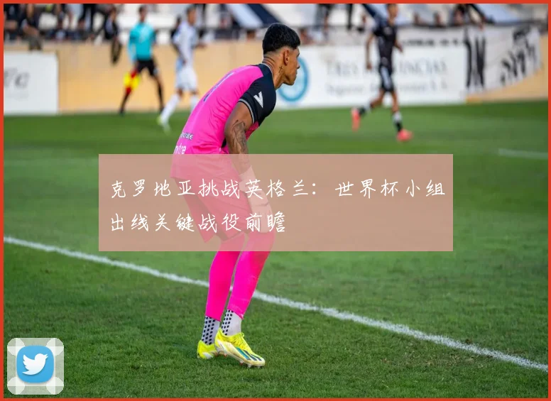 克罗地亚挑战英格兰：世界杯小组出线关键战役前瞻