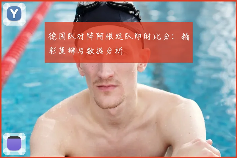 德国队对阵阿根廷队即时比分：精彩集锦与数据分析