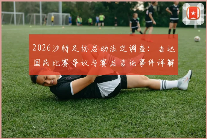 2026沙特足协启动法定调查：吉达国民比赛争议与赛后言论事件详解，处理流程与可能结果前瞻