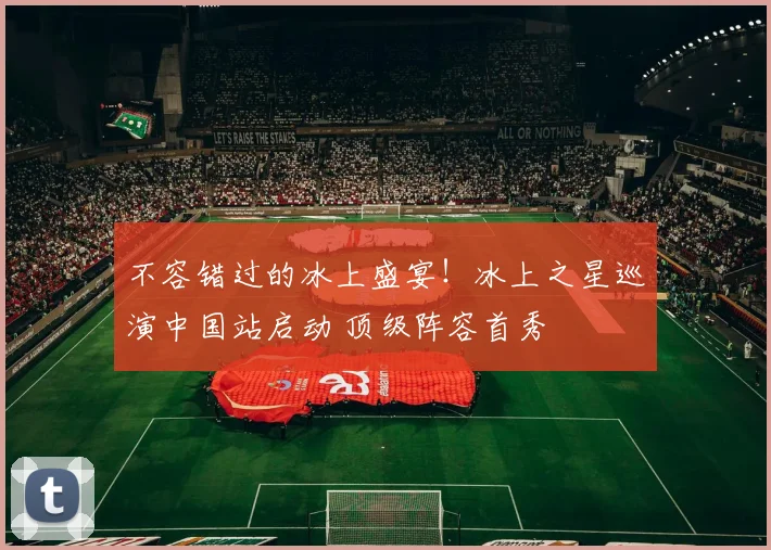 不容错过的冰上盛宴!冰上之星巡演中国站启动 顶级阵容首秀