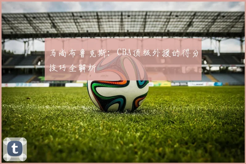 马尚布鲁克斯:CBA顶级外援的得分技巧全解析