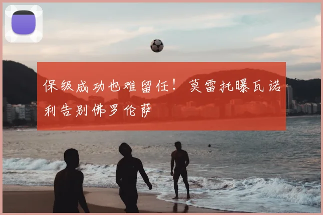 保级成功也难留任!莫雷托曝瓦诺利告别佛罗伦萨