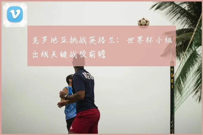 克罗地亚挑战英格兰：世界杯小组出线关键战役前瞻