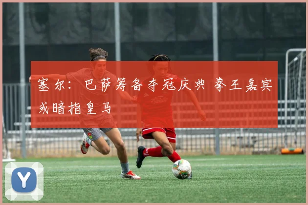 塞尔：巴萨筹备夺冠庆典 拳王嘉宾或暗指皇马