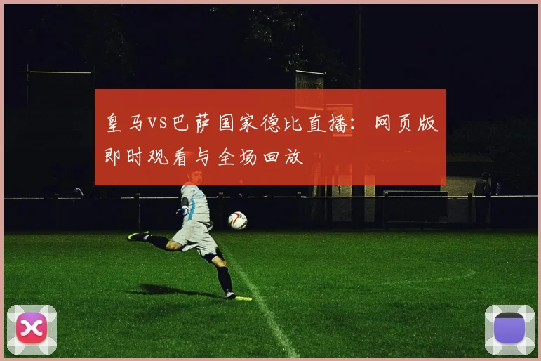 皇马vs巴萨国家德比直播:网页版即时观看与全场回放