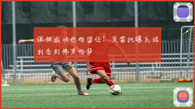 保级成功也难留任！莫雷托曝瓦诺利告别佛罗伦萨