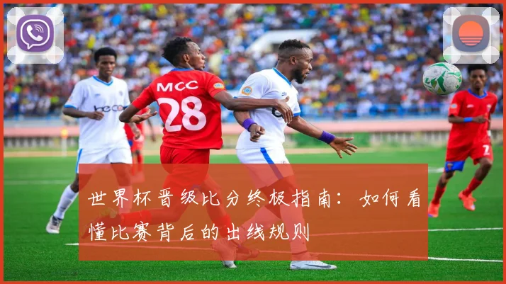世界杯晋级比分终极指南:如何看懂比赛背后的出线规则