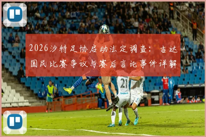 2026沙特足协启动法定调查:吉达国民比赛争议与赛后言论事件详解,处理流程与可能结果前瞻