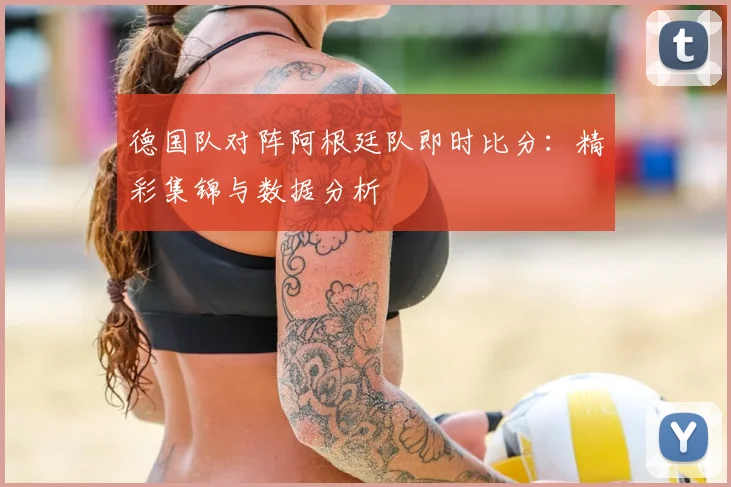 德国队对阵阿根廷队即时比分:精彩集锦与数据分析