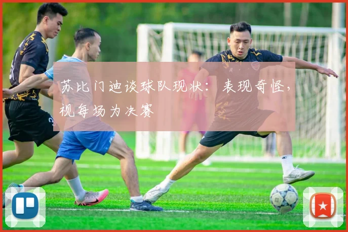 苏比门迪谈球队现状:表现奇怪,视每场为决赛